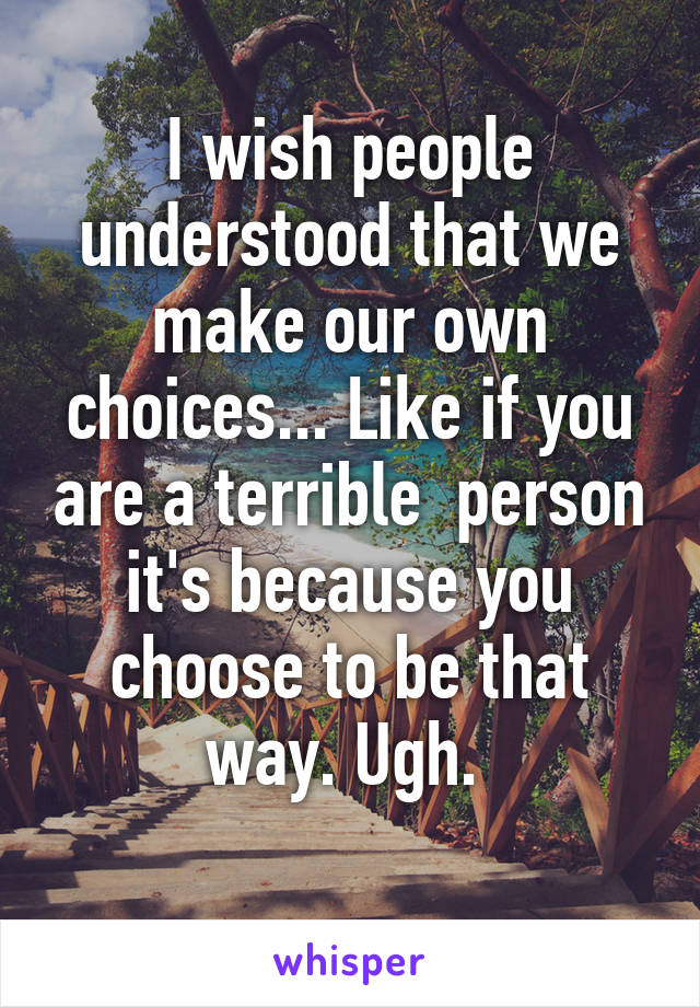 I wish people understood that we make our own choices... Like if you are a terrible  person it's because you choose to be that way. Ugh. 
