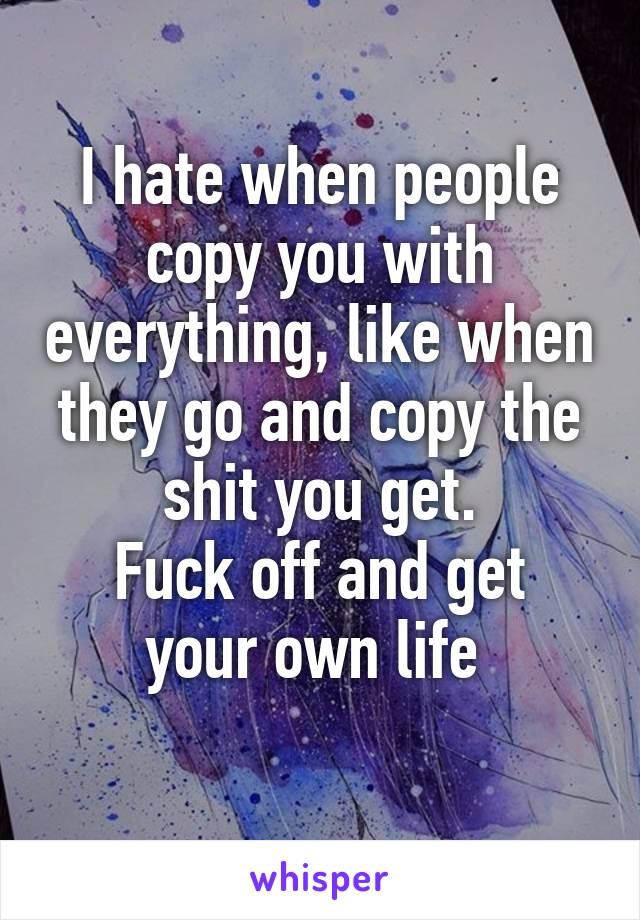 I hate when people copy you with everything, like when they go and copy the shit you get.
Fuck off and get your own life 
