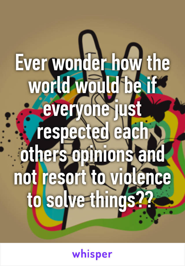 Ever wonder how the world would be if everyone just respected each others opinions and not resort to violence to solve things?? 