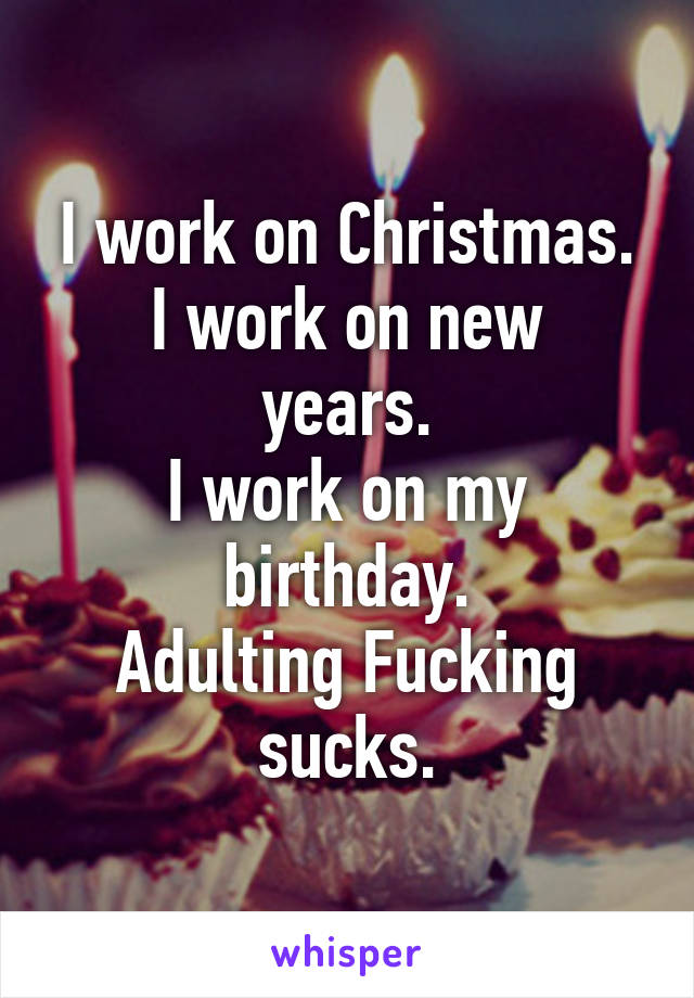 I work on Christmas.
I work on new years.
I work on my birthday.
Adulting Fucking sucks.