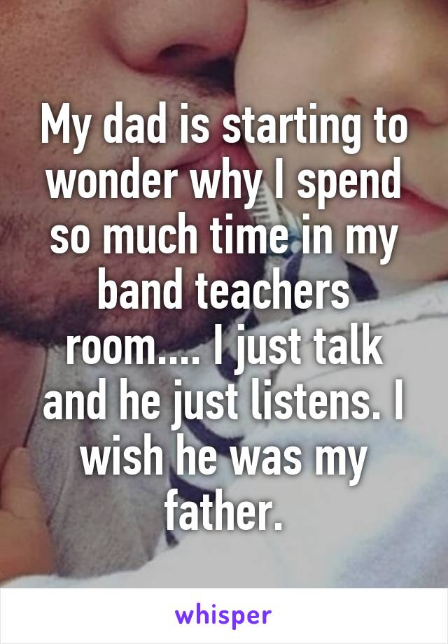 My dad is starting to wonder why I spend so much time in my band teachers room.... I just talk and he just listens. I wish he was my father.