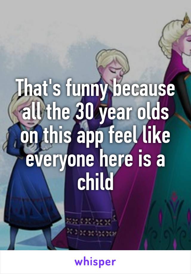 That's funny because all the 30 year olds on this app feel like everyone here is a child