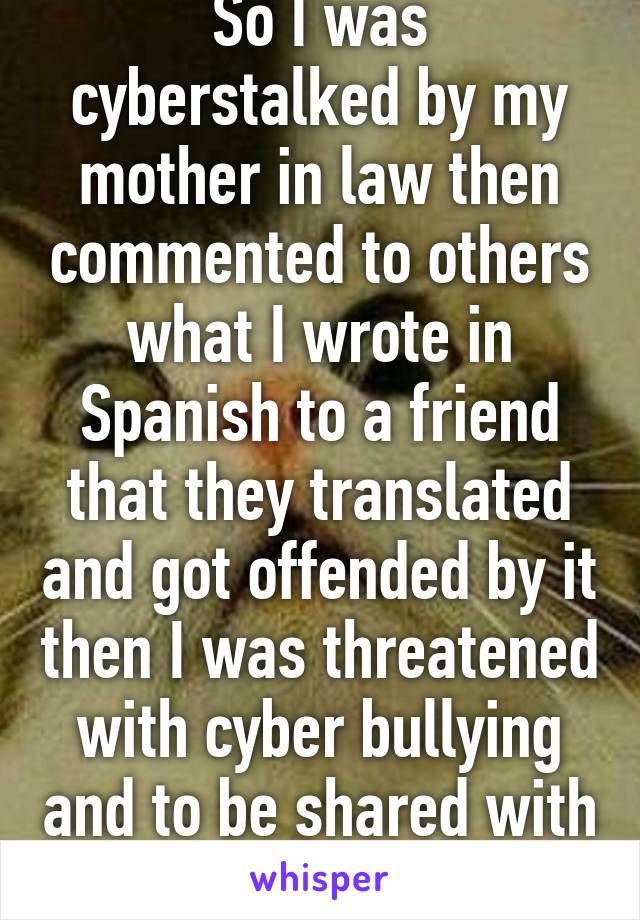 So I was cyberstalked by my mother in law then commented to others what I wrote in Spanish to a friend that they translated and got offended by it then I was threatened with cyber bullying and to be shared with others. Holy moly!