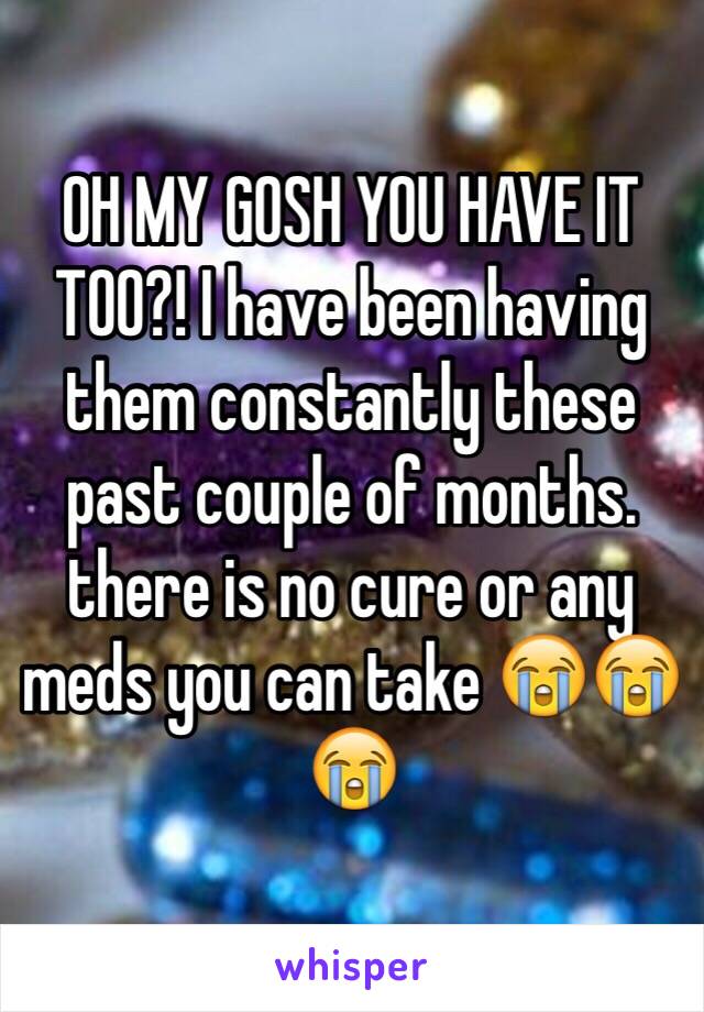 OH MY GOSH YOU HAVE IT TOO?! I have been having them constantly these past couple of months. there is no cure or any meds you can take 😭😭😭