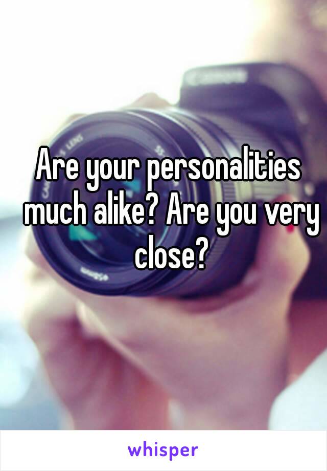 Are your personalities much alike? Are you very close?