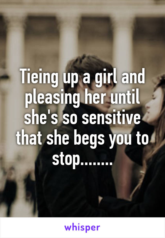 Tieing up a girl and pleasing her until she's so sensitive that she begs you to stop........