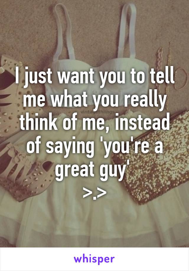 I just want you to tell me what you really think of me, instead of saying 'you're a great guy' 
>.>