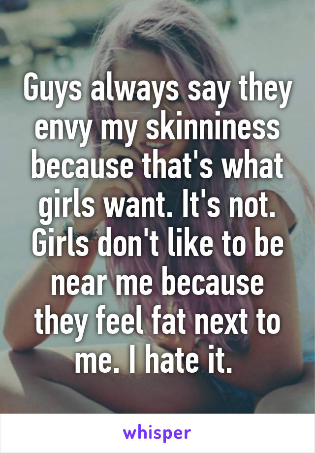 Guys always say they envy my skinniness because that's what girls want. It's not. Girls don't like to be near me because they feel fat next to me. I hate it. 