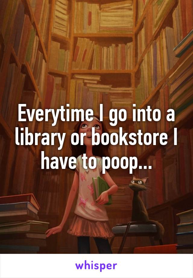 Everytime I go into a library or bookstore I have to poop...