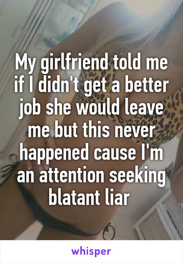 My girlfriend told me if I didn't get a better job she would leave me but this never happened cause I'm an attention seeking blatant liar 