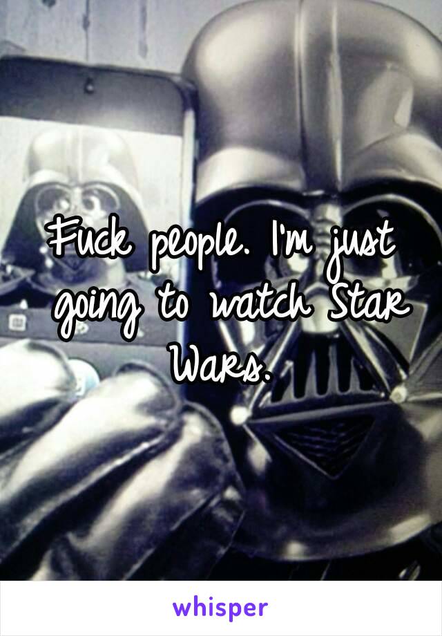 Fuck people. I'm just going to watch Star Wars. 