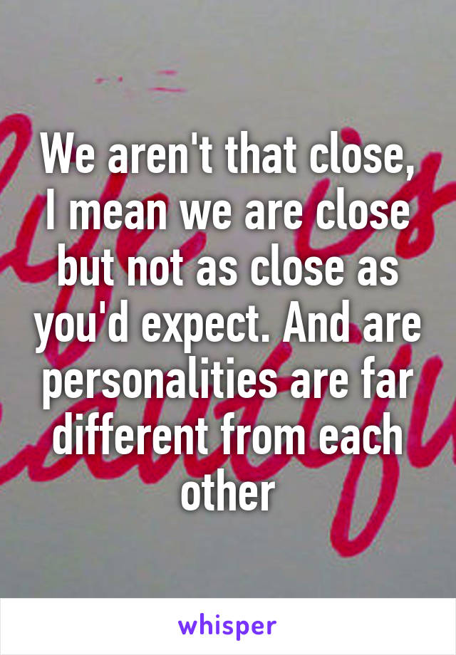 We aren't that close, I mean we are close but not as close as you'd expect. And are personalities are far different from each other