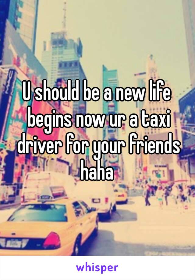 U should be a new life begins now ur a taxi driver for your friends haha 