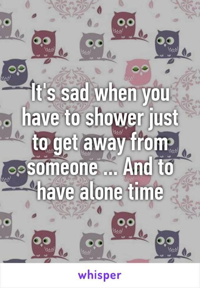 It's sad when you have to shower just to get away from someone ... And to have alone time