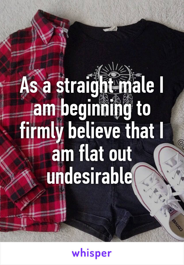 As a straight male I am beginning to firmly believe that I am flat out undesirable 