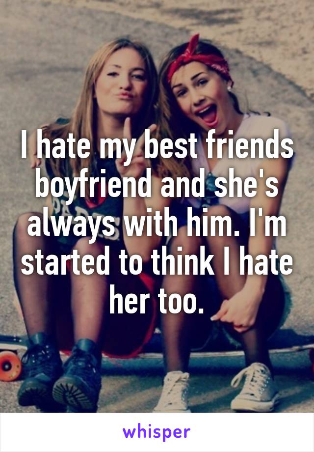 I hate my best friends boyfriend and she's always with him. I'm started to think I hate her too.