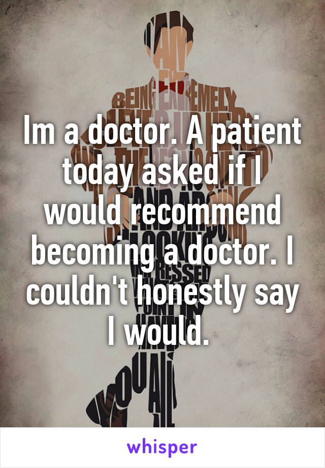 Im a doctor. A patient today asked if I would recommend becoming a doctor. I couldn't honestly say I would. 