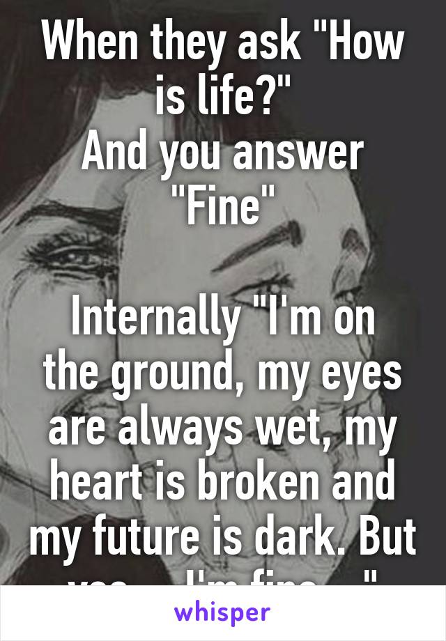 When they ask "How is life?"
And you answer "Fine"

Internally "I'm on the ground, my eyes are always wet, my heart is broken and my future is dark. But yes ... I'm fine ..."