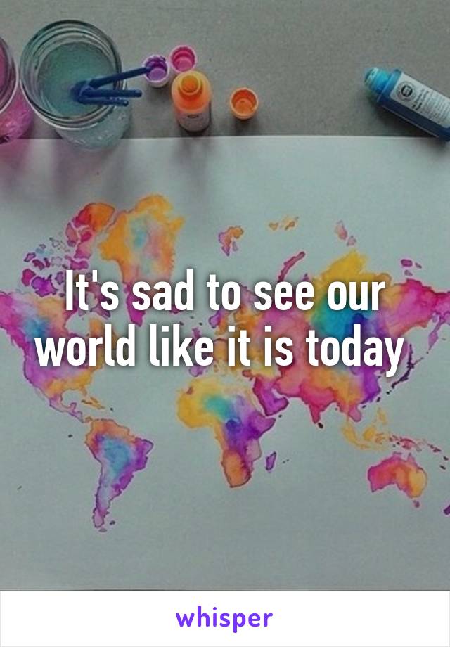 It's sad to see our world like it is today 