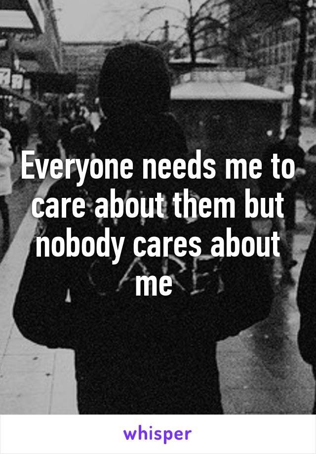 Everyone needs me to care about them but nobody cares about me 