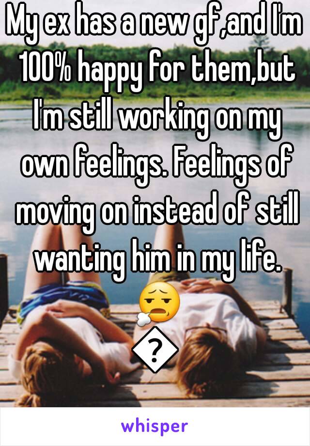 My ex has a new gf,and I'm 100% happy for them,but I'm still working on my own feelings. Feelings of moving on instead of still wanting him in my life. 😧😢