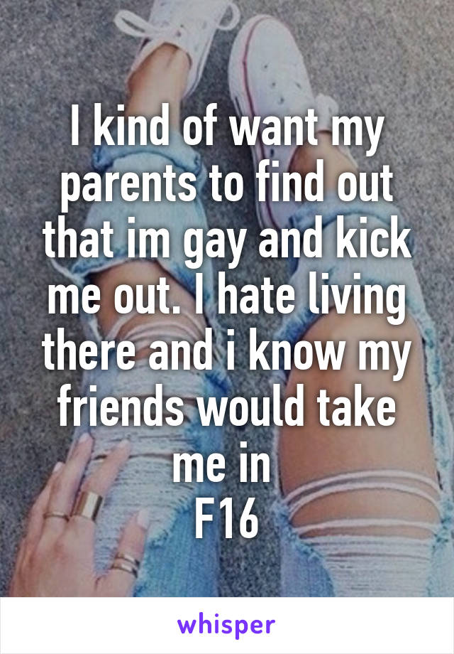 I kind of want my parents to find out that im gay and kick me out. I hate living there and i know my friends would take me in 
F16