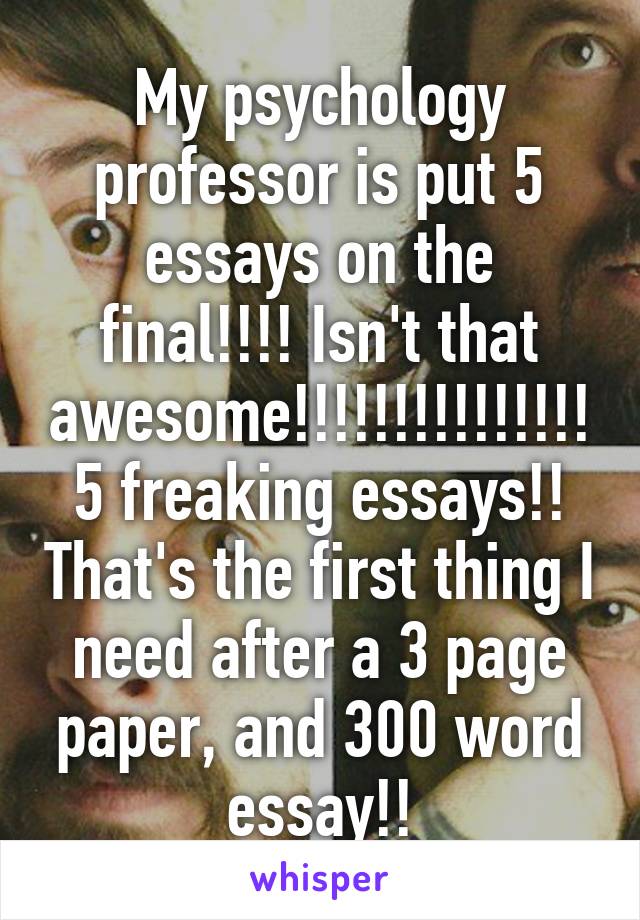 My psychology professor is put 5 essays on the final!!!! Isn't that awesome!!!!!!!!!!!!!!!5 freaking essays!! That's the first thing I need after a 3 page paper, and 300 word essay!!