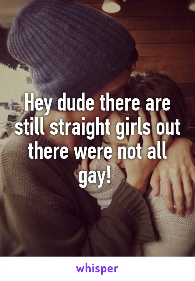 Hey dude there are still straight girls out there were not all gay! 