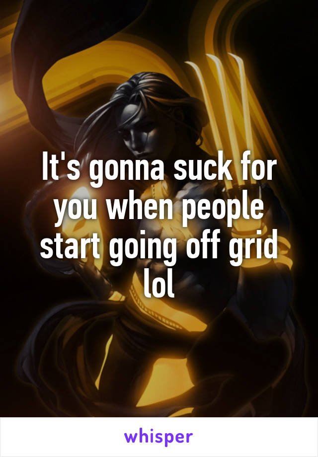 It's gonna suck for you when people start going off grid lol