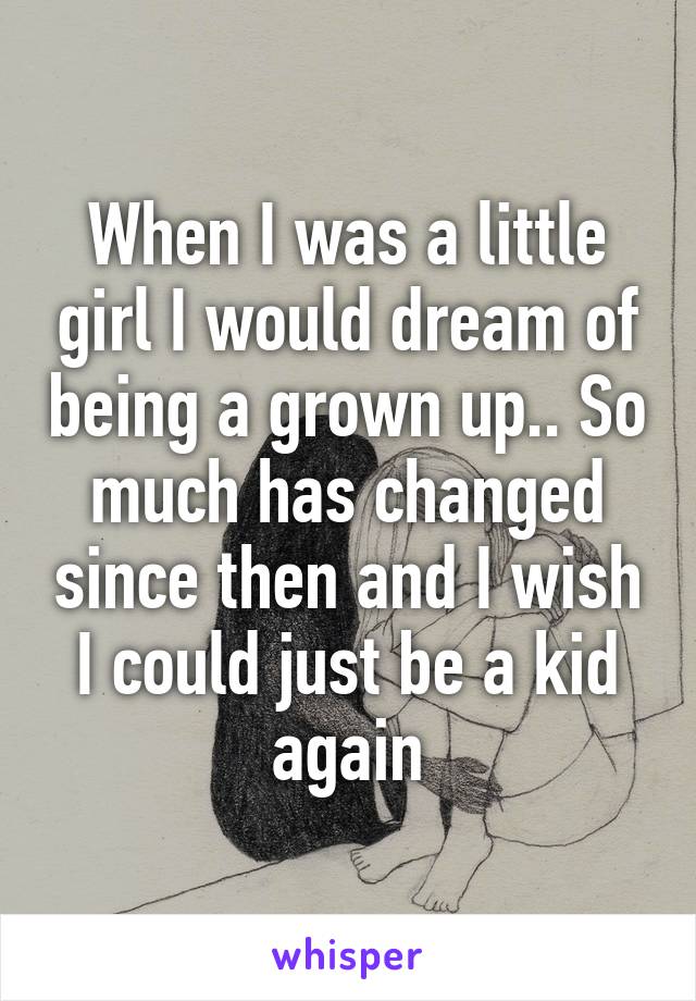 When I was a little girl I would dream of being a grown up.. So much has changed since then and I wish I could just be a kid again