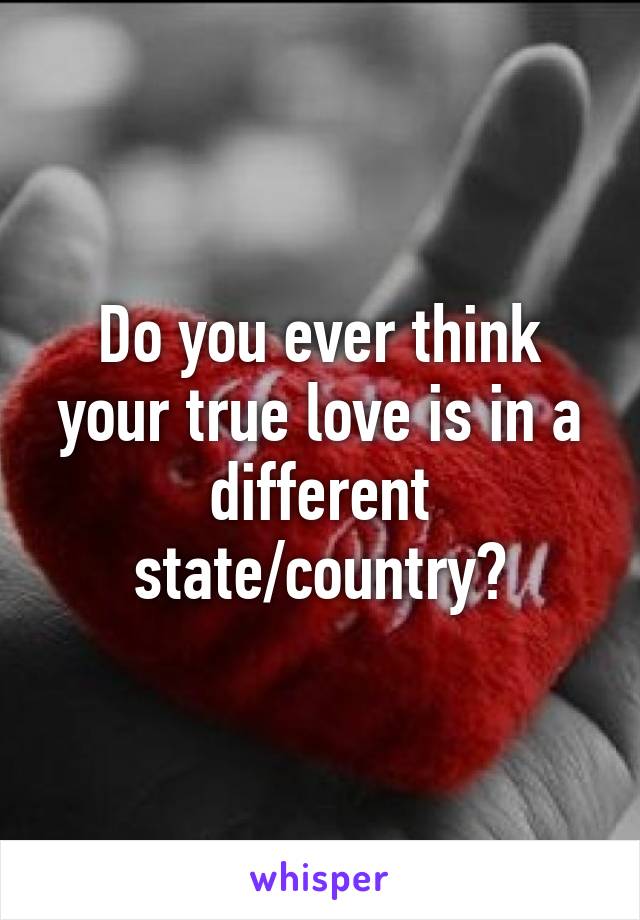 Do you ever think your true love is in a different state/country?