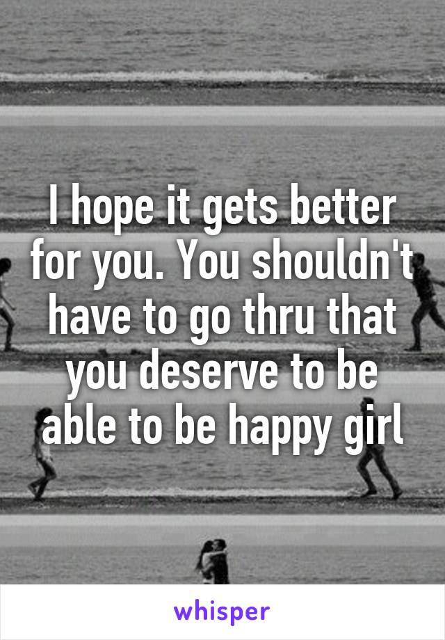 I hope it gets better for you. You shouldn't have to go thru that you deserve to be able to be happy girl