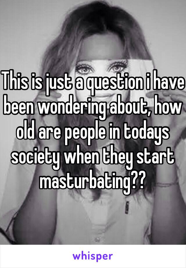 This is just a question i have been wondering about, how old are people in todays society when they start masturbating??