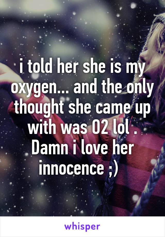 i told her she is my oxygen... and the only thought she came up with was O2 lol . Damn i love her innocence ;)  