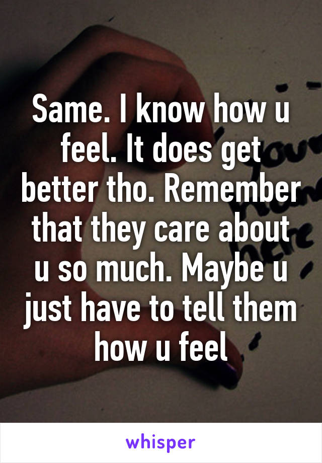 Same. I know how u feel. It does get better tho. Remember that they care about u so much. Maybe u just have to tell them how u feel