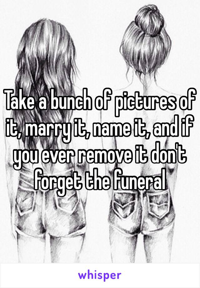 Take a bunch of pictures of it, marry it, name it, and if you ever remove it don't forget the funeral