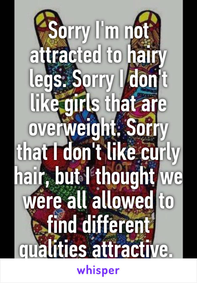 Sorry I'm not attracted to hairy legs. Sorry I don't like girls that are overweight. Sorry that I don't like curly hair, but I thought we were all allowed to find different qualities attractive. 