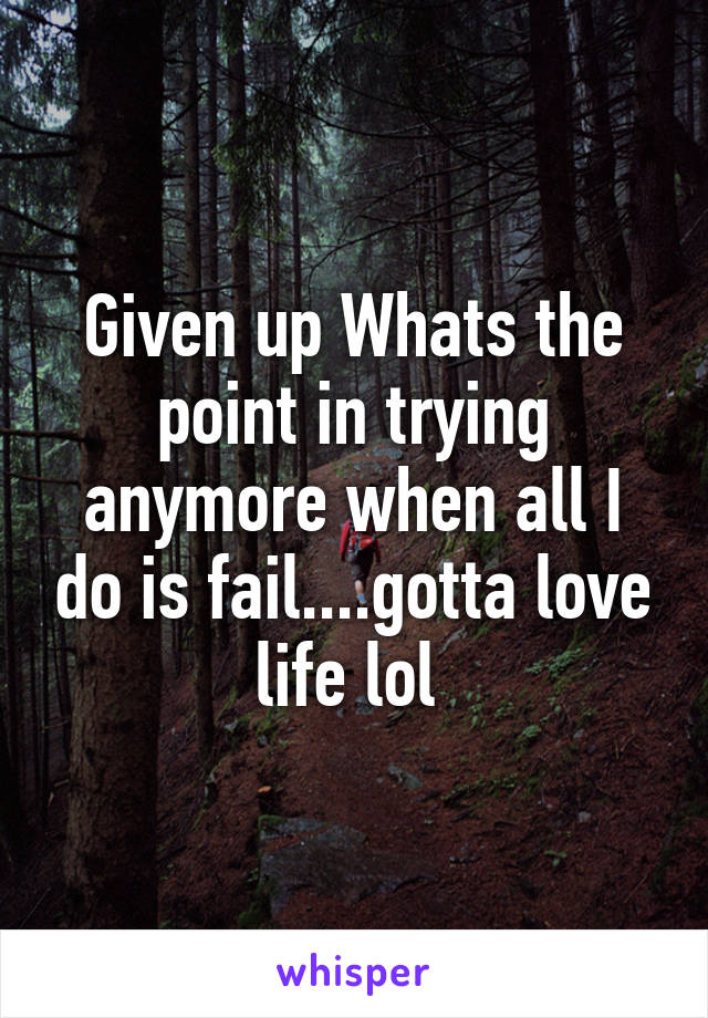 Given up Whats the point in trying anymore when all I do is fail....gotta love life lol 