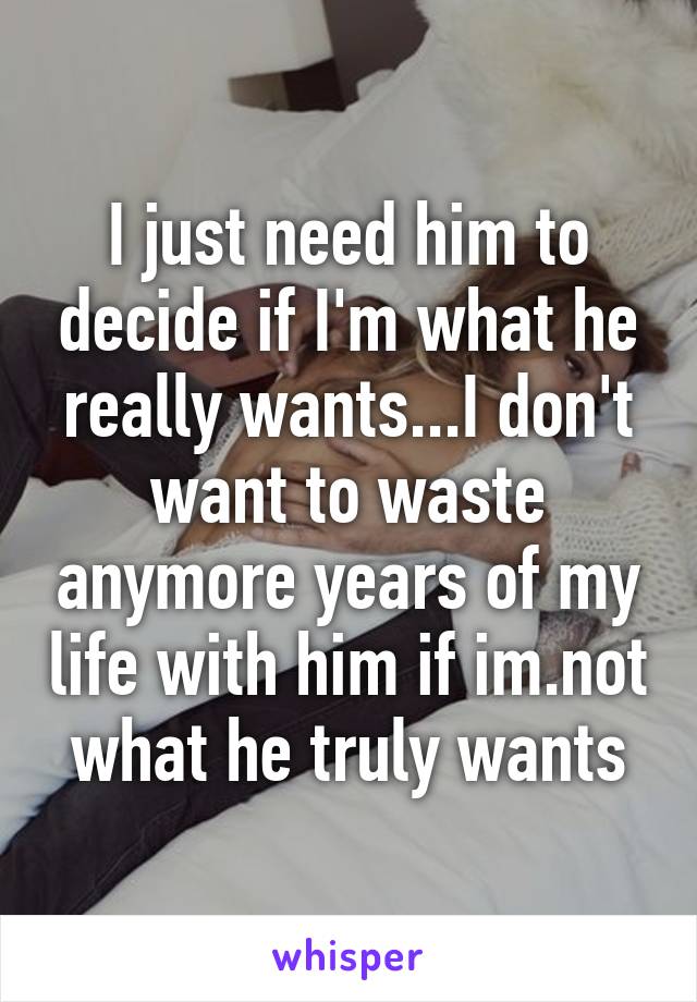 I just need him to decide if I'm what he really wants...I don't want to waste anymore years of my life with him if im.not what he truly wants