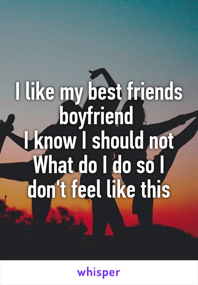 I like my best friends boyfriend 
I know I should not
What do I do so I don't feel like this