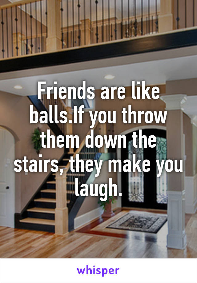 Friends are like balls.If you throw them down the stairs, they make you laugh.