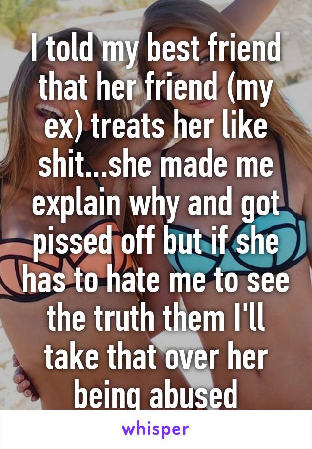 I told my best friend that her friend (my ex) treats her like shit...she made me explain why and got pissed off but if she has to hate me to see the truth them I'll take that over her being abused