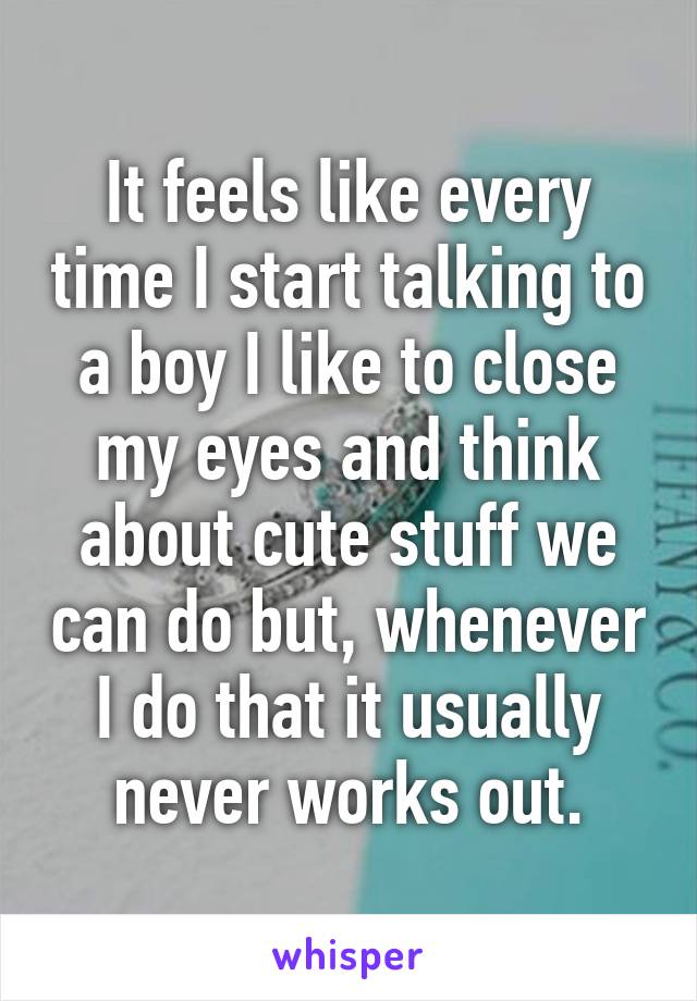 It feels like every time I start talking to a boy I like to close my eyes and think about cute stuff we can do but, whenever I do that it usually never works out.