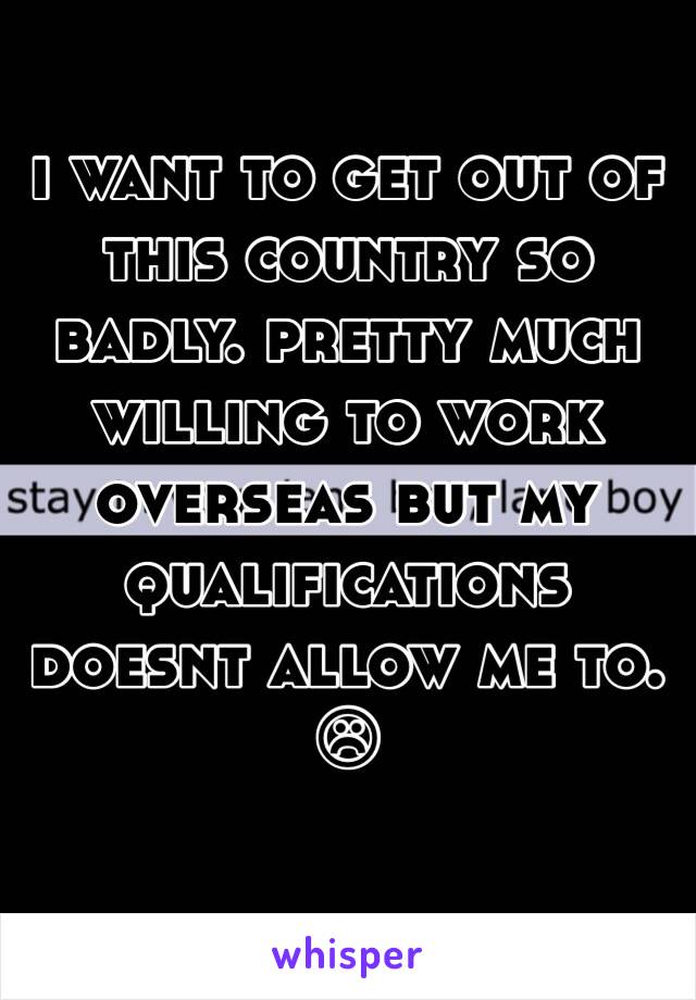 i want to get out of this country so badly. pretty much willing to work overseas but my qualifications doesnt allow me to. ☹