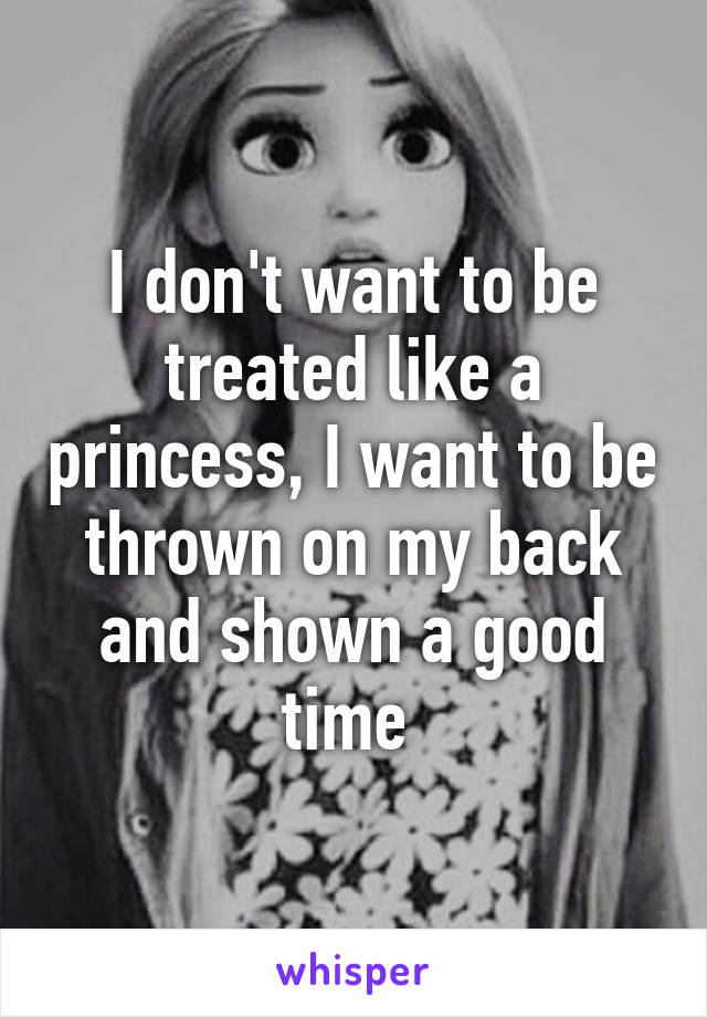 I don't want to be treated like a princess, I want to be thrown on my back and shown a good time 