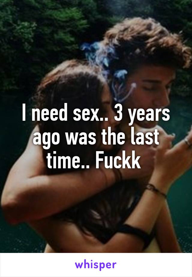 I need sex.. 3 years ago was the last time.. Fuckk 