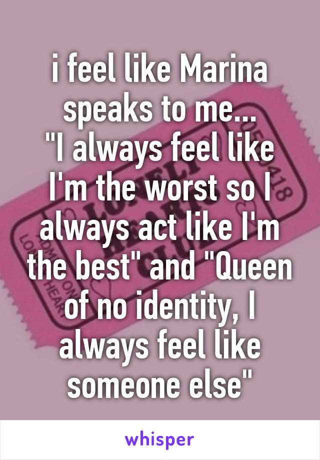 i feel like Marina speaks to me...
"I always feel like I'm the worst so I always act like I'm the best" and "Queen of no identity, I always feel like someone else"