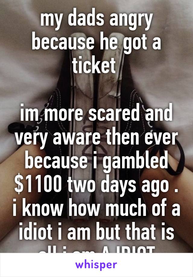 my dads angry because he got a ticket 

im more scared and very aware then ever because i gambled $1100 two days ago . i know how much of a idiot i am but that is all i am A IDIOT