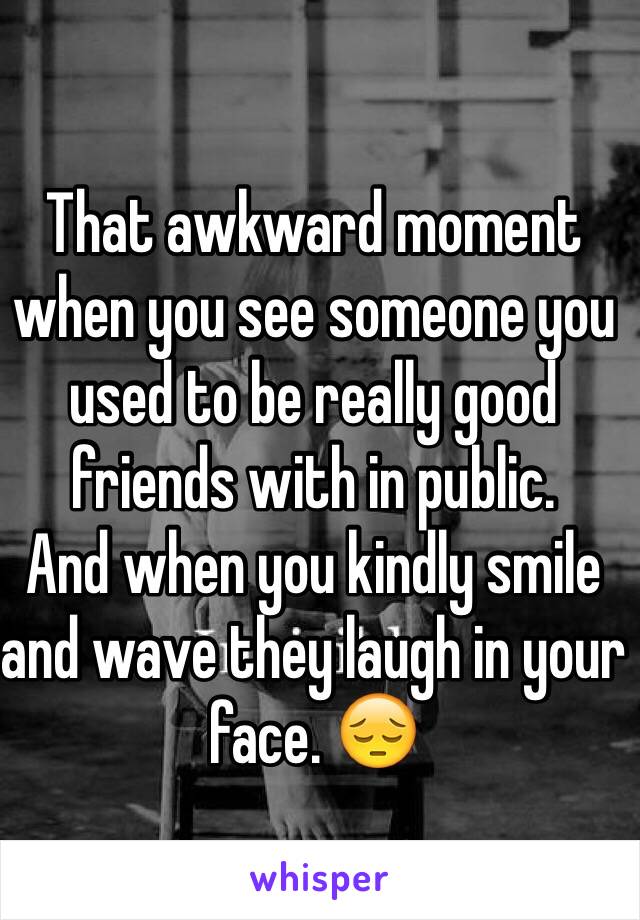 That awkward moment when you see someone you used to be really good friends with in public.
And when you kindly smile and wave they laugh in your face. 😔