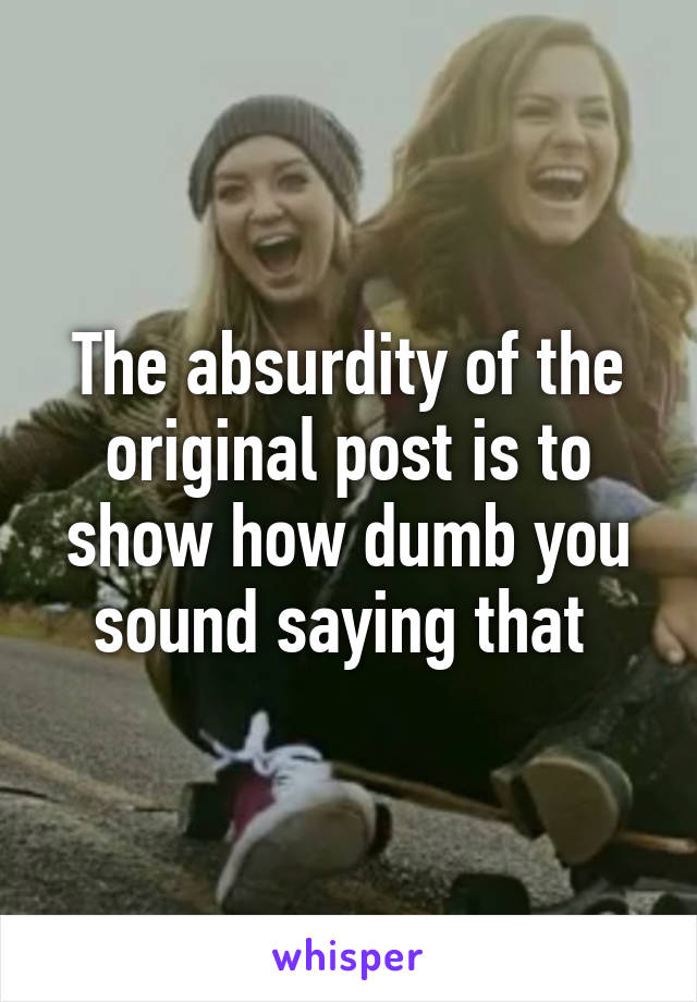 The absurdity of the original post is to show how dumb you sound saying that 
